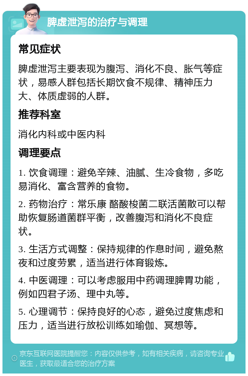 脾虚泄泻的治疗与调理 常见症状 脾虚泄泻主要表现为腹泻、消化不良、胀气等症状，易感人群包括长期饮食不规律、精神压力大、体质虚弱的人群。 推荐科室 消化内科或中医内科 调理要点 1. 饮食调理：避免辛辣、油腻、生冷食物，多吃易消化、富含营养的食物。 2. 药物治疗：常乐康 酪酸梭菌二联活菌散可以帮助恢复肠道菌群平衡，改善腹泻和消化不良症状。 3. 生活方式调整：保持规律的作息时间，避免熬夜和过度劳累，适当进行体育锻炼。 4. 中医调理：可以考虑服用中药调理脾胃功能，例如四君子汤、理中丸等。 5. 心理调节：保持良好的心态，避免过度焦虑和压力，适当进行放松训练如瑜伽、冥想等。