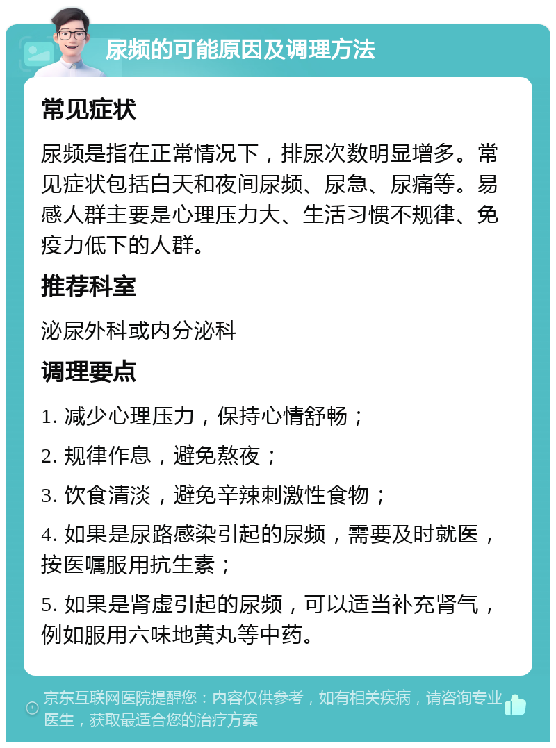 尿频的可能原因及调理方法 常见症状 尿频是指在正常情况下，排尿次数明显增多。常见症状包括白天和夜间尿频、尿急、尿痛等。易感人群主要是心理压力大、生活习惯不规律、免疫力低下的人群。 推荐科室 泌尿外科或内分泌科 调理要点 1. 减少心理压力，保持心情舒畅； 2. 规律作息，避免熬夜； 3. 饮食清淡，避免辛辣刺激性食物； 4. 如果是尿路感染引起的尿频，需要及时就医，按医嘱服用抗生素； 5. 如果是肾虚引起的尿频，可以适当补充肾气，例如服用六味地黄丸等中药。