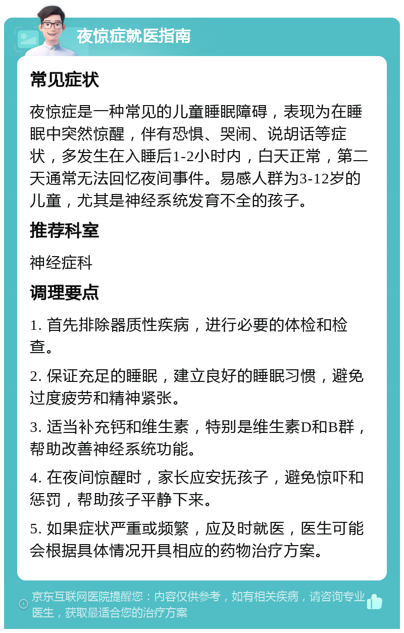 夜惊症就医指南 常见症状 夜惊症是一种常见的儿童睡眠障碍，表现为在睡眠中突然惊醒，伴有恐惧、哭闹、说胡话等症状，多发生在入睡后1-2小时内，白天正常，第二天通常无法回忆夜间事件。易感人群为3-12岁的儿童，尤其是神经系统发育不全的孩子。 推荐科室 神经症科 调理要点 1. 首先排除器质性疾病，进行必要的体检和检查。 2. 保证充足的睡眠，建立良好的睡眠习惯，避免过度疲劳和精神紧张。 3. 适当补充钙和维生素，特别是维生素D和B群，帮助改善神经系统功能。 4. 在夜间惊醒时，家长应安抚孩子，避免惊吓和惩罚，帮助孩子平静下来。 5. 如果症状严重或频繁，应及时就医，医生可能会根据具体情况开具相应的药物治疗方案。