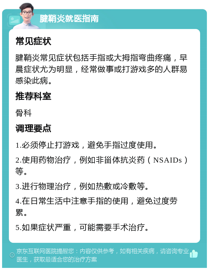 腱鞘炎就医指南 常见症状 腱鞘炎常见症状包括手指或大拇指弯曲疼痛，早晨症状尤为明显，经常做事或打游戏多的人群易感染此病。 推荐科室 骨科 调理要点 1.必须停止打游戏，避免手指过度使用。 2.使用药物治疗，例如非甾体抗炎药（NSAIDs）等。 3.进行物理治疗，例如热敷或冷敷等。 4.在日常生活中注意手指的使用，避免过度劳累。 5.如果症状严重，可能需要手术治疗。