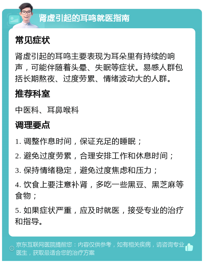 肾虚引起的耳鸣就医指南 常见症状 肾虚引起的耳鸣主要表现为耳朵里有持续的响声，可能伴随着头晕、失眠等症状。易感人群包括长期熬夜、过度劳累、情绪波动大的人群。 推荐科室 中医科、耳鼻喉科 调理要点 1. 调整作息时间，保证充足的睡眠； 2. 避免过度劳累，合理安排工作和休息时间； 3. 保持情绪稳定，避免过度焦虑和压力； 4. 饮食上要注意补肾，多吃一些黑豆、黑芝麻等食物； 5. 如果症状严重，应及时就医，接受专业的治疗和指导。