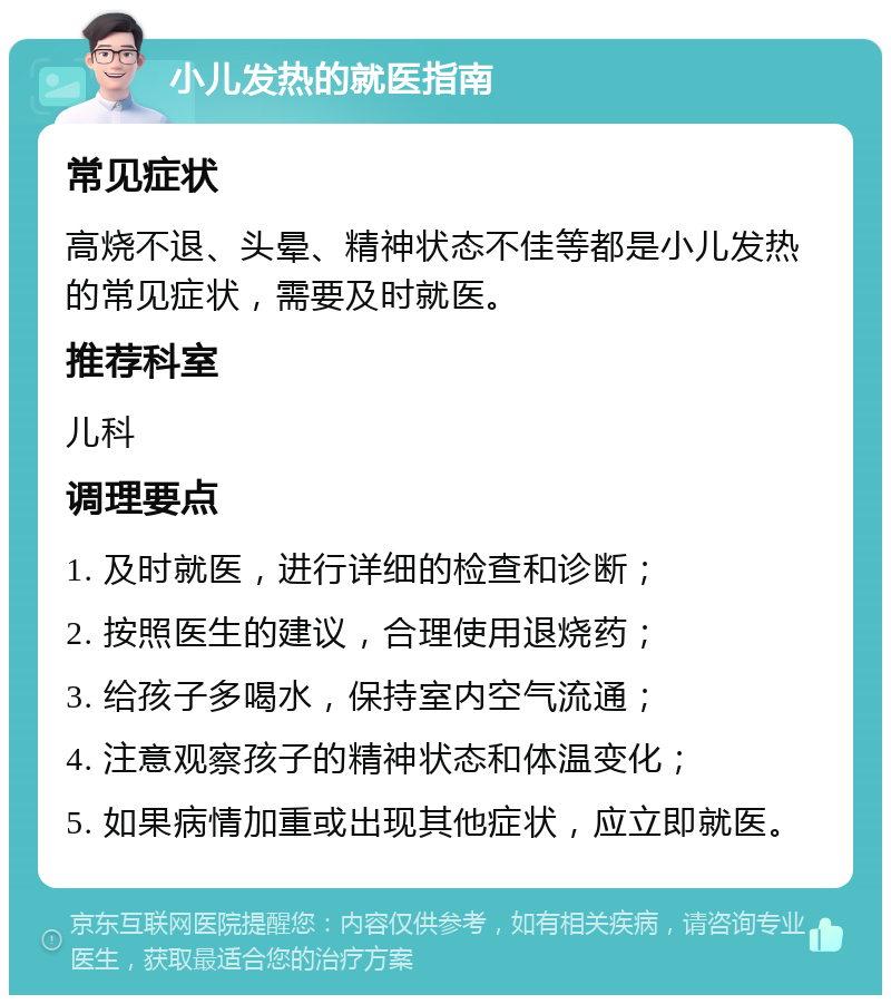 小儿发热的就医指南 常见症状 高烧不退、头晕、精神状态不佳等都是小儿发热的常见症状，需要及时就医。 推荐科室 儿科 调理要点 1. 及时就医，进行详细的检查和诊断； 2. 按照医生的建议，合理使用退烧药； 3. 给孩子多喝水，保持室内空气流通； 4. 注意观察孩子的精神状态和体温变化； 5. 如果病情加重或出现其他症状，应立即就医。