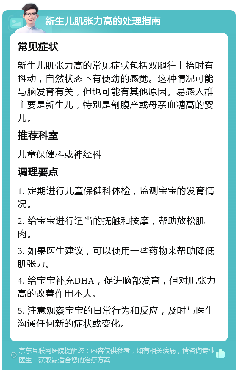 新生儿肌张力高的处理指南 常见症状 新生儿肌张力高的常见症状包括双腿往上抬时有抖动，自然状态下有使劲的感觉。这种情况可能与脑发育有关，但也可能有其他原因。易感人群主要是新生儿，特别是剖腹产或母亲血糖高的婴儿。 推荐科室 儿童保健科或神经科 调理要点 1. 定期进行儿童保健科体检，监测宝宝的发育情况。 2. 给宝宝进行适当的抚触和按摩，帮助放松肌肉。 3. 如果医生建议，可以使用一些药物来帮助降低肌张力。 4. 给宝宝补充DHA，促进脑部发育，但对肌张力高的改善作用不大。 5. 注意观察宝宝的日常行为和反应，及时与医生沟通任何新的症状或变化。