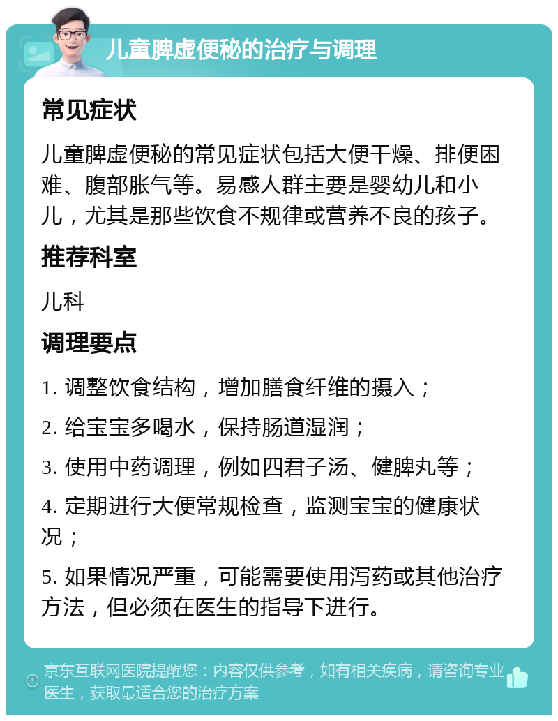 儿童脾虚便秘的治疗与调理 常见症状 儿童脾虚便秘的常见症状包括大便干燥、排便困难、腹部胀气等。易感人群主要是婴幼儿和小儿，尤其是那些饮食不规律或营养不良的孩子。 推荐科室 儿科 调理要点 1. 调整饮食结构，增加膳食纤维的摄入； 2. 给宝宝多喝水，保持肠道湿润； 3. 使用中药调理，例如四君子汤、健脾丸等； 4. 定期进行大便常规检查，监测宝宝的健康状况； 5. 如果情况严重，可能需要使用泻药或其他治疗方法，但必须在医生的指导下进行。