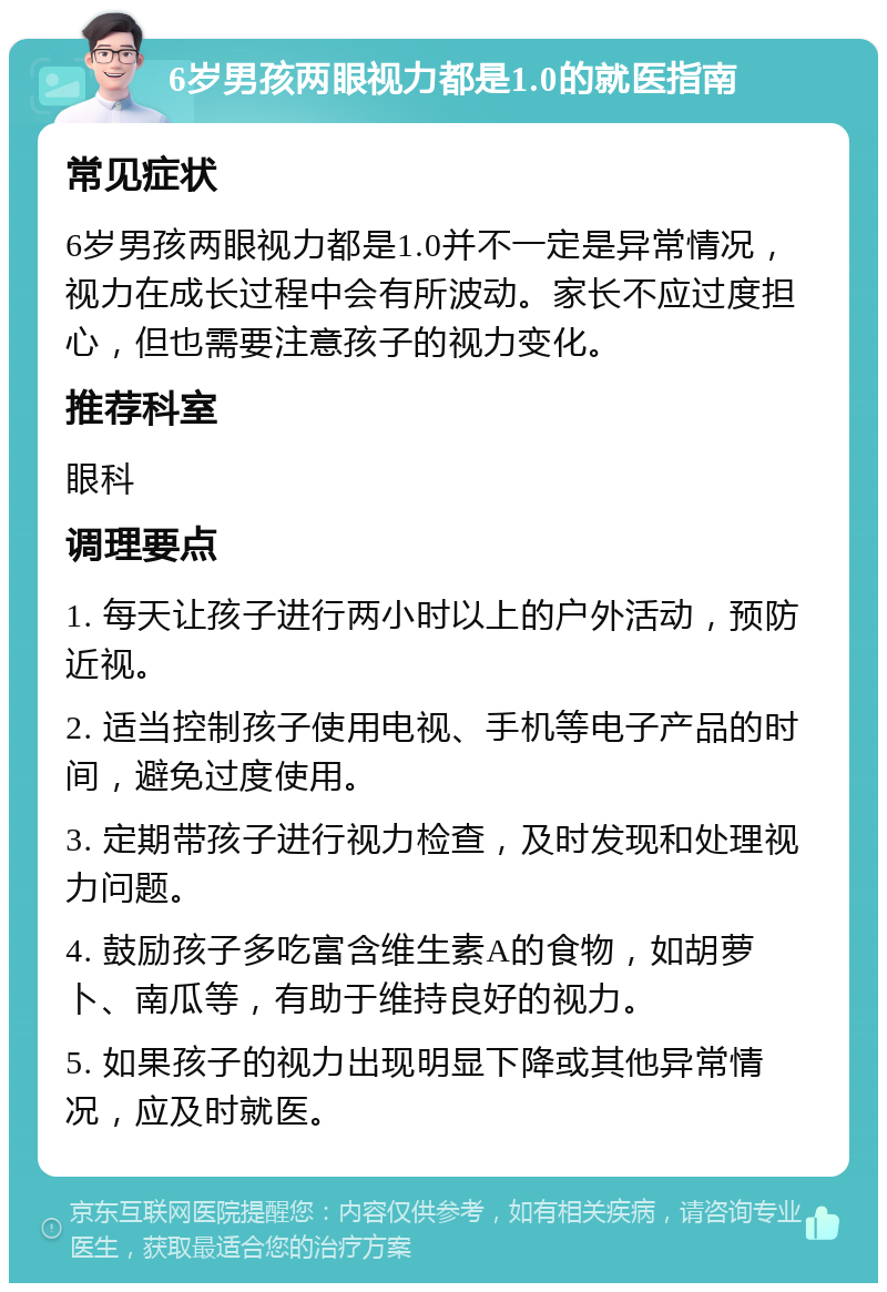 6岁男孩两眼视力都是1.0的就医指南 常见症状 6岁男孩两眼视力都是1.0并不一定是异常情况，视力在成长过程中会有所波动。家长不应过度担心，但也需要注意孩子的视力变化。 推荐科室 眼科 调理要点 1. 每天让孩子进行两小时以上的户外活动，预防近视。 2. 适当控制孩子使用电视、手机等电子产品的时间，避免过度使用。 3. 定期带孩子进行视力检查，及时发现和处理视力问题。 4. 鼓励孩子多吃富含维生素A的食物，如胡萝卜、南瓜等，有助于维持良好的视力。 5. 如果孩子的视力出现明显下降或其他异常情况，应及时就医。