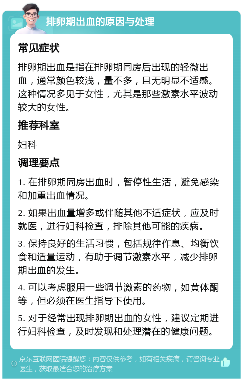 排卵期出血的原因与处理 常见症状 排卵期出血是指在排卵期同房后出现的轻微出血，通常颜色较浅，量不多，且无明显不适感。这种情况多见于女性，尤其是那些激素水平波动较大的女性。 推荐科室 妇科 调理要点 1. 在排卵期同房出血时，暂停性生活，避免感染和加重出血情况。 2. 如果出血量增多或伴随其他不适症状，应及时就医，进行妇科检查，排除其他可能的疾病。 3. 保持良好的生活习惯，包括规律作息、均衡饮食和适量运动，有助于调节激素水平，减少排卵期出血的发生。 4. 可以考虑服用一些调节激素的药物，如黄体酮等，但必须在医生指导下使用。 5. 对于经常出现排卵期出血的女性，建议定期进行妇科检查，及时发现和处理潜在的健康问题。