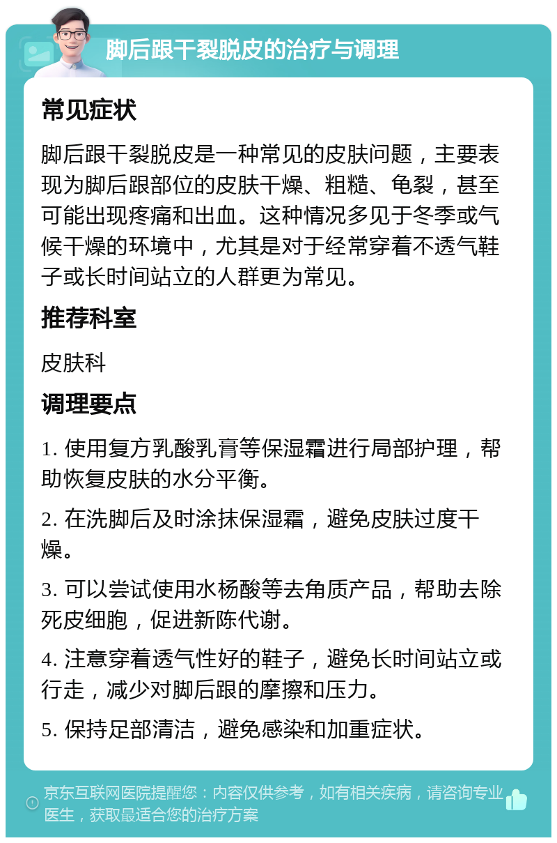 脚后跟干裂脱皮的治疗与调理 常见症状 脚后跟干裂脱皮是一种常见的皮肤问题，主要表现为脚后跟部位的皮肤干燥、粗糙、龟裂，甚至可能出现疼痛和出血。这种情况多见于冬季或气候干燥的环境中，尤其是对于经常穿着不透气鞋子或长时间站立的人群更为常见。 推荐科室 皮肤科 调理要点 1. 使用复方乳酸乳膏等保湿霜进行局部护理，帮助恢复皮肤的水分平衡。 2. 在洗脚后及时涂抹保湿霜，避免皮肤过度干燥。 3. 可以尝试使用水杨酸等去角质产品，帮助去除死皮细胞，促进新陈代谢。 4. 注意穿着透气性好的鞋子，避免长时间站立或行走，减少对脚后跟的摩擦和压力。 5. 保持足部清洁，避免感染和加重症状。