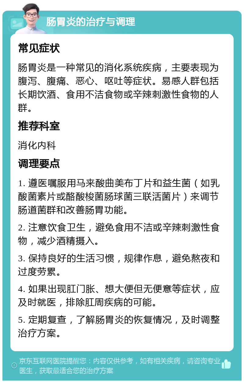 肠胃炎的治疗与调理 常见症状 肠胃炎是一种常见的消化系统疾病，主要表现为腹泻、腹痛、恶心、呕吐等症状。易感人群包括长期饮酒、食用不洁食物或辛辣刺激性食物的人群。 推荐科室 消化内科 调理要点 1. 遵医嘱服用马来酸曲美布丁片和益生菌（如乳酸菌素片或酪酸梭菌肠球菌三联活菌片）来调节肠道菌群和改善肠胃功能。 2. 注意饮食卫生，避免食用不洁或辛辣刺激性食物，减少酒精摄入。 3. 保持良好的生活习惯，规律作息，避免熬夜和过度劳累。 4. 如果出现肛门胀、想大便但无便意等症状，应及时就医，排除肛周疾病的可能。 5. 定期复查，了解肠胃炎的恢复情况，及时调整治疗方案。