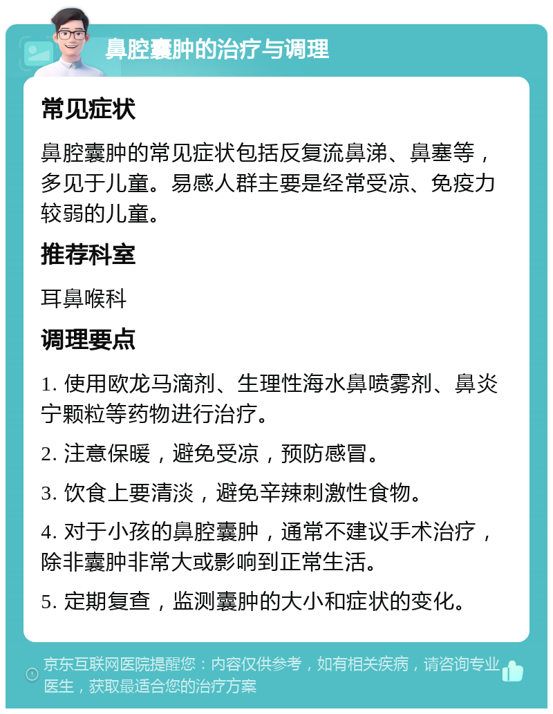 鼻腔囊肿的治疗与调理 常见症状 鼻腔囊肿的常见症状包括反复流鼻涕、鼻塞等，多见于儿童。易感人群主要是经常受凉、免疫力较弱的儿童。 推荐科室 耳鼻喉科 调理要点 1. 使用欧龙马滴剂、生理性海水鼻喷雾剂、鼻炎宁颗粒等药物进行治疗。 2. 注意保暖，避免受凉，预防感冒。 3. 饮食上要清淡，避免辛辣刺激性食物。 4. 对于小孩的鼻腔囊肿，通常不建议手术治疗，除非囊肿非常大或影响到正常生活。 5. 定期复查，监测囊肿的大小和症状的变化。