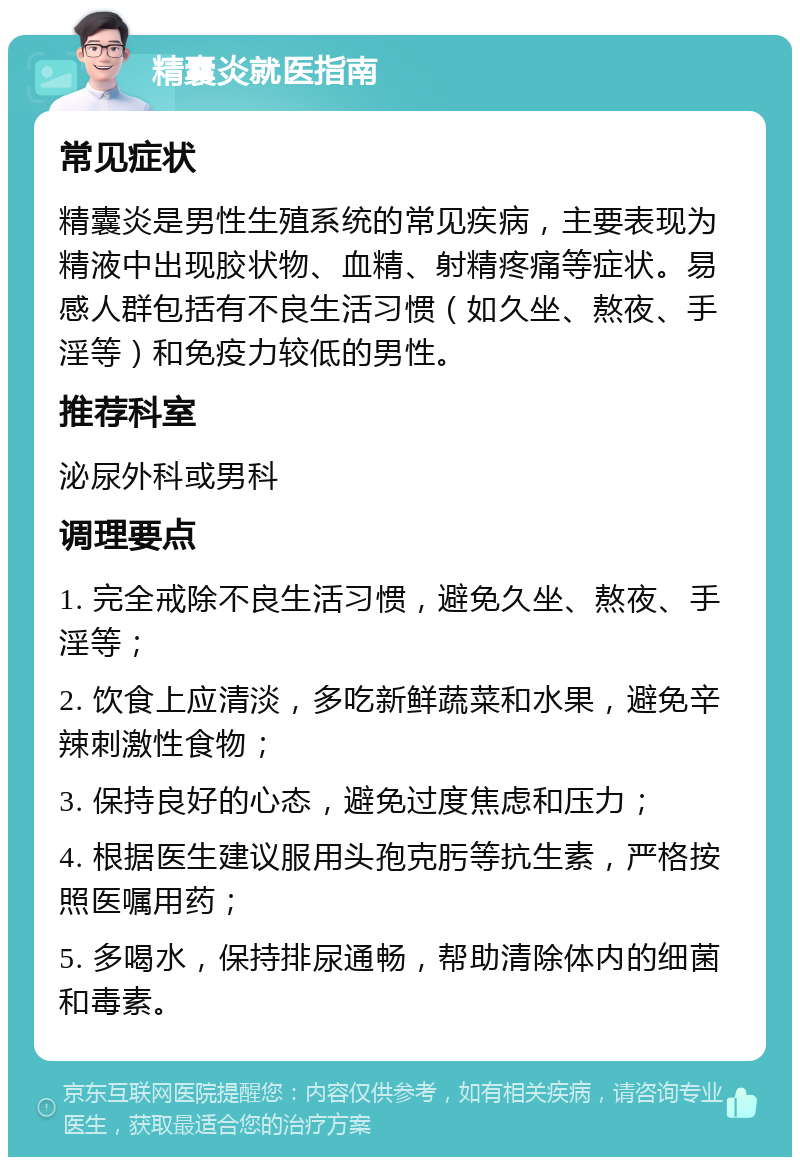 精囊炎就医指南 常见症状 精囊炎是男性生殖系统的常见疾病，主要表现为精液中出现胶状物、血精、射精疼痛等症状。易感人群包括有不良生活习惯（如久坐、熬夜、手淫等）和免疫力较低的男性。 推荐科室 泌尿外科或男科 调理要点 1. 完全戒除不良生活习惯，避免久坐、熬夜、手淫等； 2. 饮食上应清淡，多吃新鲜蔬菜和水果，避免辛辣刺激性食物； 3. 保持良好的心态，避免过度焦虑和压力； 4. 根据医生建议服用头孢克肟等抗生素，严格按照医嘱用药； 5. 多喝水，保持排尿通畅，帮助清除体内的细菌和毒素。