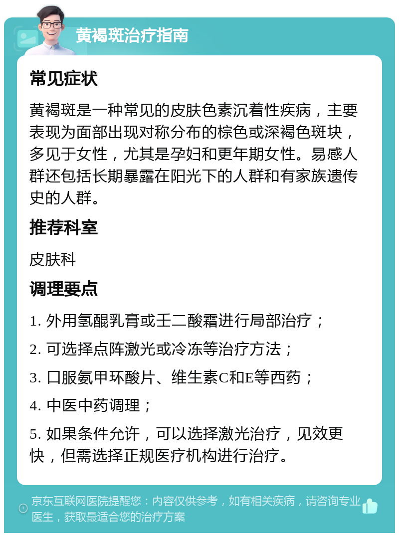 黄褐斑治疗指南 常见症状 黄褐斑是一种常见的皮肤色素沉着性疾病，主要表现为面部出现对称分布的棕色或深褐色斑块，多见于女性，尤其是孕妇和更年期女性。易感人群还包括长期暴露在阳光下的人群和有家族遗传史的人群。 推荐科室 皮肤科 调理要点 1. 外用氢醌乳膏或壬二酸霜进行局部治疗； 2. 可选择点阵激光或冷冻等治疗方法； 3. 口服氨甲环酸片、维生素C和E等西药； 4. 中医中药调理； 5. 如果条件允许，可以选择激光治疗，见效更快，但需选择正规医疗机构进行治疗。