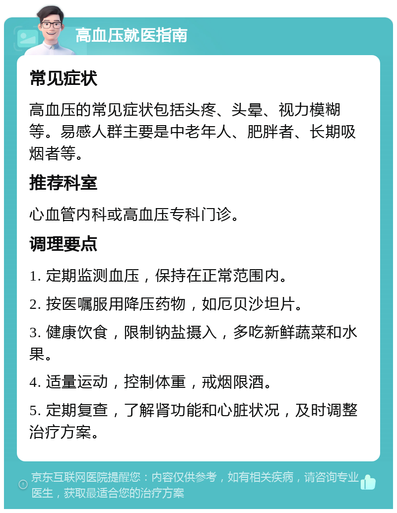 高血压就医指南 常见症状 高血压的常见症状包括头疼、头晕、视力模糊等。易感人群主要是中老年人、肥胖者、长期吸烟者等。 推荐科室 心血管内科或高血压专科门诊。 调理要点 1. 定期监测血压，保持在正常范围内。 2. 按医嘱服用降压药物，如厄贝沙坦片。 3. 健康饮食，限制钠盐摄入，多吃新鲜蔬菜和水果。 4. 适量运动，控制体重，戒烟限酒。 5. 定期复查，了解肾功能和心脏状况，及时调整治疗方案。