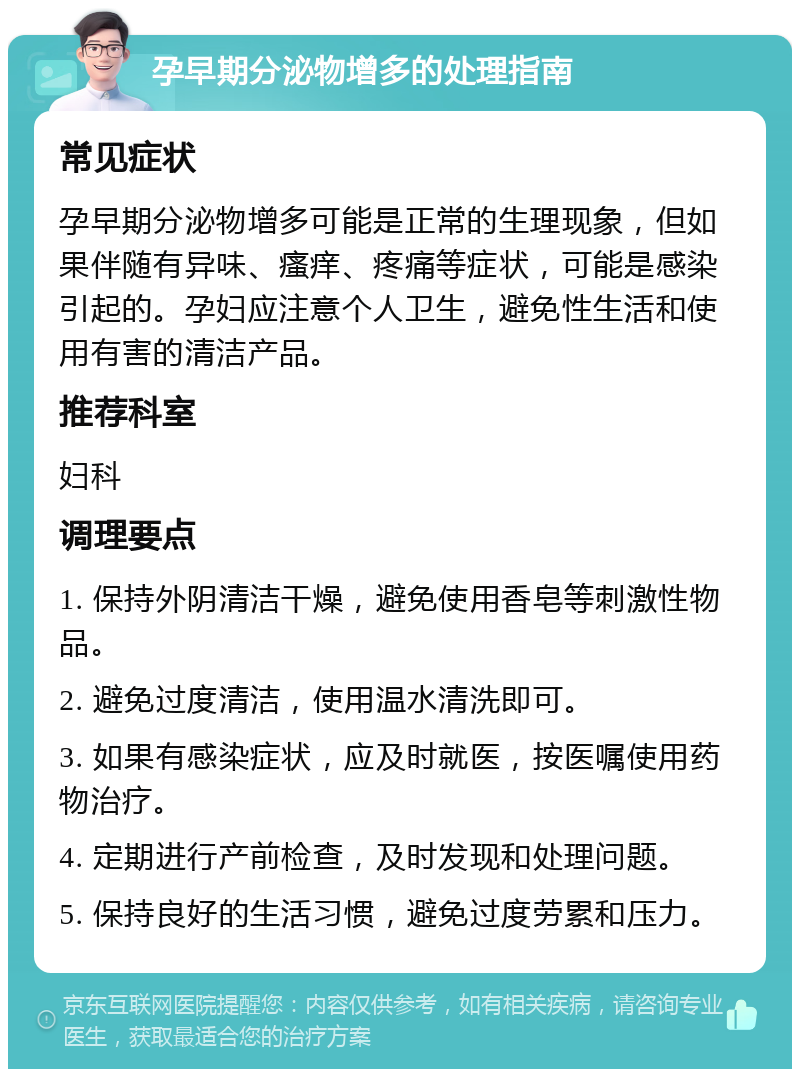 孕早期分泌物增多的处理指南 常见症状 孕早期分泌物增多可能是正常的生理现象，但如果伴随有异味、瘙痒、疼痛等症状，可能是感染引起的。孕妇应注意个人卫生，避免性生活和使用有害的清洁产品。 推荐科室 妇科 调理要点 1. 保持外阴清洁干燥，避免使用香皂等刺激性物品。 2. 避免过度清洁，使用温水清洗即可。 3. 如果有感染症状，应及时就医，按医嘱使用药物治疗。 4. 定期进行产前检查，及时发现和处理问题。 5. 保持良好的生活习惯，避免过度劳累和压力。