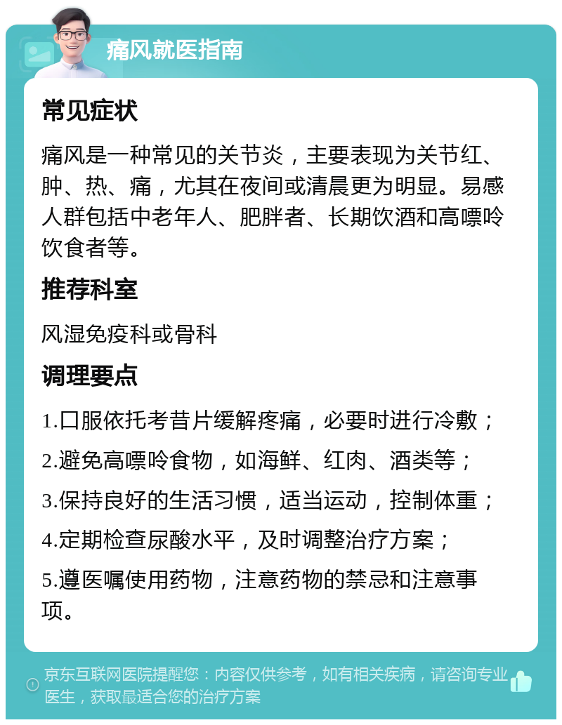 痛风就医指南 常见症状 痛风是一种常见的关节炎，主要表现为关节红、肿、热、痛，尤其在夜间或清晨更为明显。易感人群包括中老年人、肥胖者、长期饮酒和高嘌呤饮食者等。 推荐科室 风湿免疫科或骨科 调理要点 1.口服依托考昔片缓解疼痛，必要时进行冷敷； 2.避免高嘌呤食物，如海鲜、红肉、酒类等； 3.保持良好的生活习惯，适当运动，控制体重； 4.定期检查尿酸水平，及时调整治疗方案； 5.遵医嘱使用药物，注意药物的禁忌和注意事项。