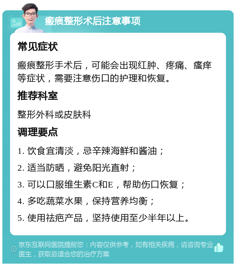 瘢痕整形术后注意事项 常见症状 瘢痕整形手术后，可能会出现红肿、疼痛、瘙痒等症状，需要注意伤口的护理和恢复。 推荐科室 整形外科或皮肤科 调理要点 1. 饮食宜清淡，忌辛辣海鲜和酱油； 2. 适当防晒，避免阳光直射； 3. 可以口服维生素C和E，帮助伤口恢复； 4. 多吃蔬菜水果，保持营养均衡； 5. 使用祛疤产品，坚持使用至少半年以上。