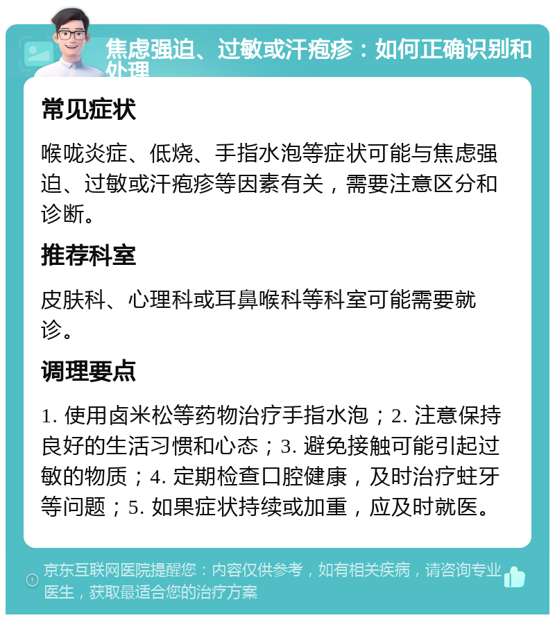 焦虑强迫、过敏或汗疱疹：如何正确识别和处理 常见症状 喉咙炎症、低烧、手指水泡等症状可能与焦虑强迫、过敏或汗疱疹等因素有关，需要注意区分和诊断。 推荐科室 皮肤科、心理科或耳鼻喉科等科室可能需要就诊。 调理要点 1. 使用卤米松等药物治疗手指水泡；2. 注意保持良好的生活习惯和心态；3. 避免接触可能引起过敏的物质；4. 定期检查口腔健康，及时治疗蛀牙等问题；5. 如果症状持续或加重，应及时就医。