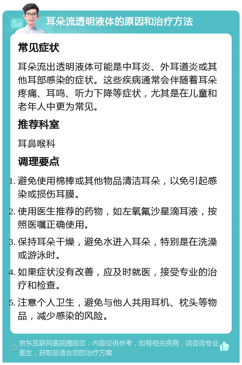 耳朵流透明液体的原因和治疗方法 常见症状 耳朵流出透明液体可能是中耳炎、外耳道炎或其他耳部感染的症状。这些疾病通常会伴随着耳朵疼痛、耳鸣、听力下降等症状，尤其是在儿童和老年人中更为常见。 推荐科室 耳鼻喉科 调理要点 避免使用棉棒或其他物品清洁耳朵，以免引起感染或损伤耳膜。 使用医生推荐的药物，如左氧氟沙星滴耳液，按照医嘱正确使用。 保持耳朵干燥，避免水进入耳朵，特别是在洗澡或游泳时。 如果症状没有改善，应及时就医，接受专业的治疗和检查。 注意个人卫生，避免与他人共用耳机、枕头等物品，减少感染的风险。