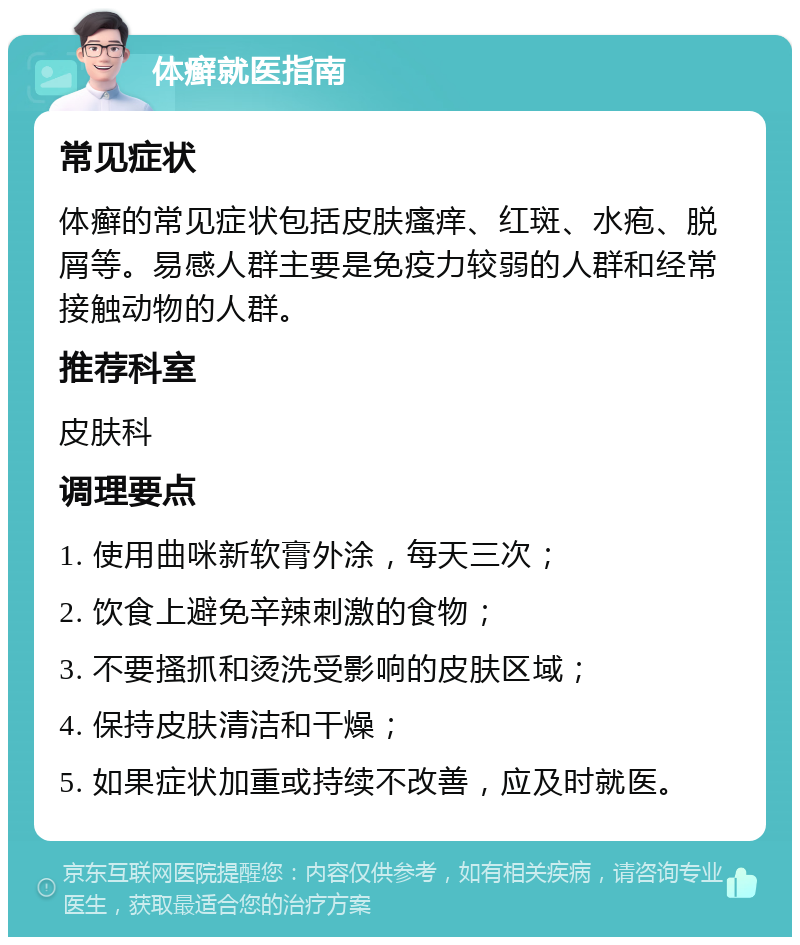 体癣就医指南 常见症状 体癣的常见症状包括皮肤瘙痒、红斑、水疱、脱屑等。易感人群主要是免疫力较弱的人群和经常接触动物的人群。 推荐科室 皮肤科 调理要点 1. 使用曲咪新软膏外涂，每天三次； 2. 饮食上避免辛辣刺激的食物； 3. 不要搔抓和烫洗受影响的皮肤区域； 4. 保持皮肤清洁和干燥； 5. 如果症状加重或持续不改善，应及时就医。