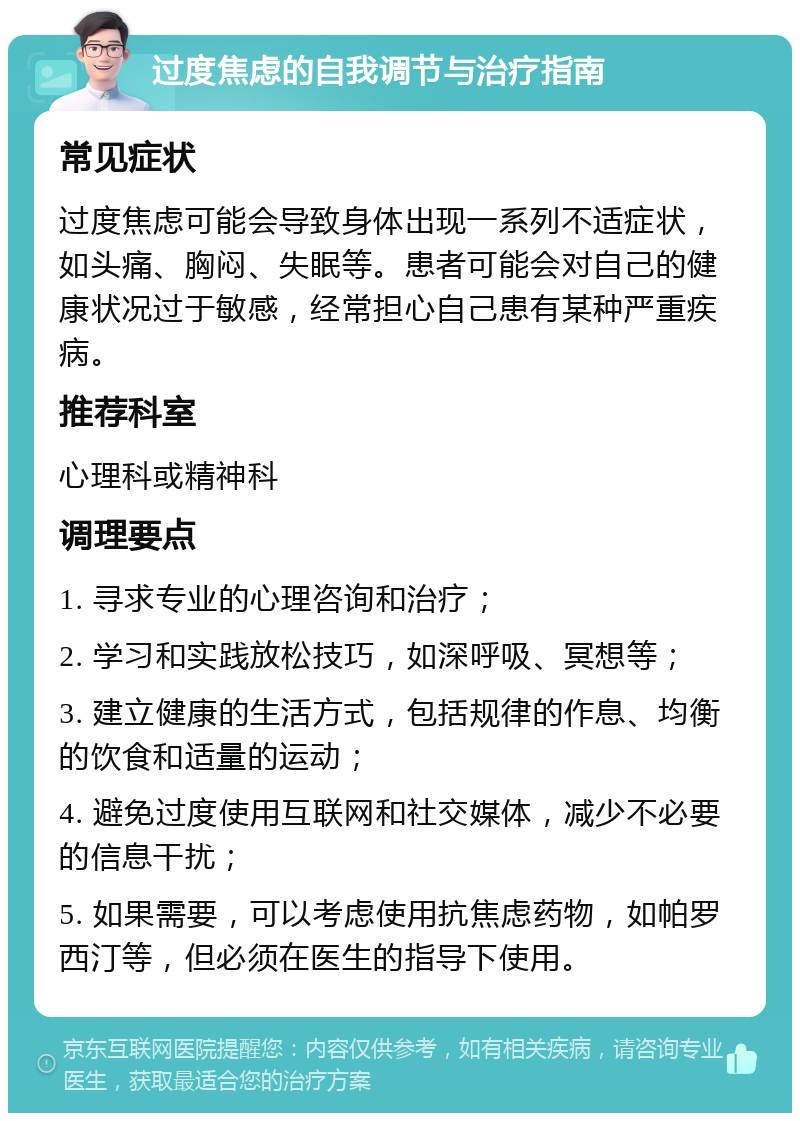 过度焦虑的自我调节与治疗指南 常见症状 过度焦虑可能会导致身体出现一系列不适症状，如头痛、胸闷、失眠等。患者可能会对自己的健康状况过于敏感，经常担心自己患有某种严重疾病。 推荐科室 心理科或精神科 调理要点 1. 寻求专业的心理咨询和治疗； 2. 学习和实践放松技巧，如深呼吸、冥想等； 3. 建立健康的生活方式，包括规律的作息、均衡的饮食和适量的运动； 4. 避免过度使用互联网和社交媒体，减少不必要的信息干扰； 5. 如果需要，可以考虑使用抗焦虑药物，如帕罗西汀等，但必须在医生的指导下使用。