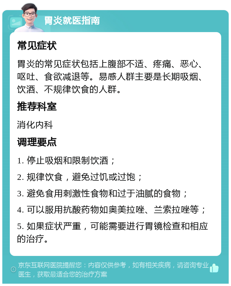 胃炎就医指南 常见症状 胃炎的常见症状包括上腹部不适、疼痛、恶心、呕吐、食欲减退等。易感人群主要是长期吸烟、饮酒、不规律饮食的人群。 推荐科室 消化内科 调理要点 1. 停止吸烟和限制饮酒； 2. 规律饮食，避免过饥或过饱； 3. 避免食用刺激性食物和过于油腻的食物； 4. 可以服用抗酸药物如奥美拉唑、兰索拉唑等； 5. 如果症状严重，可能需要进行胃镜检查和相应的治疗。