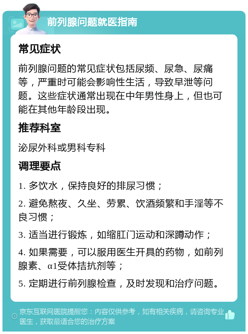 前列腺问题就医指南 常见症状 前列腺问题的常见症状包括尿频、尿急、尿痛等，严重时可能会影响性生活，导致早泄等问题。这些症状通常出现在中年男性身上，但也可能在其他年龄段出现。 推荐科室 泌尿外科或男科专科 调理要点 1. 多饮水，保持良好的排尿习惯； 2. 避免熬夜、久坐、劳累、饮酒频繁和手淫等不良习惯； 3. 适当进行锻炼，如缩肛门运动和深蹲动作； 4. 如果需要，可以服用医生开具的药物，如前列腺素、α1受体拮抗剂等； 5. 定期进行前列腺检查，及时发现和治疗问题。