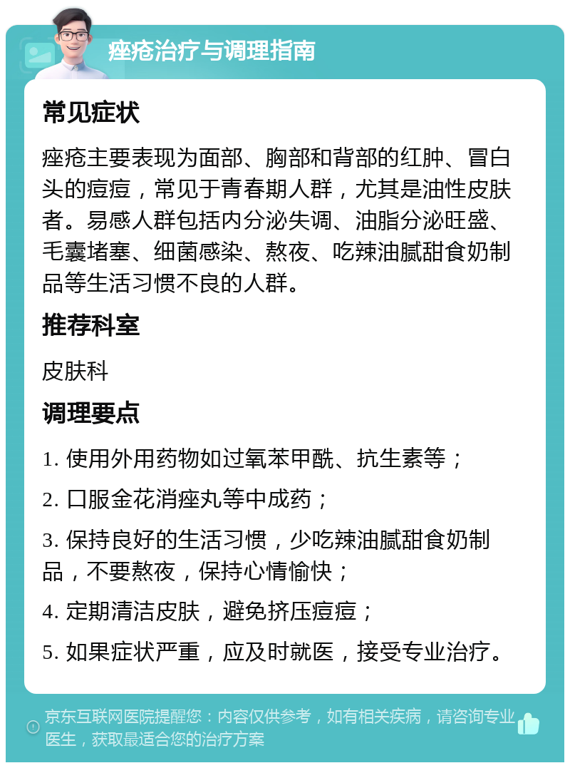 痤疮治疗与调理指南 常见症状 痤疮主要表现为面部、胸部和背部的红肿、冒白头的痘痘，常见于青春期人群，尤其是油性皮肤者。易感人群包括内分泌失调、油脂分泌旺盛、毛囊堵塞、细菌感染、熬夜、吃辣油腻甜食奶制品等生活习惯不良的人群。 推荐科室 皮肤科 调理要点 1. 使用外用药物如过氧苯甲酰、抗生素等； 2. 口服金花消痤丸等中成药； 3. 保持良好的生活习惯，少吃辣油腻甜食奶制品，不要熬夜，保持心情愉快； 4. 定期清洁皮肤，避免挤压痘痘； 5. 如果症状严重，应及时就医，接受专业治疗。