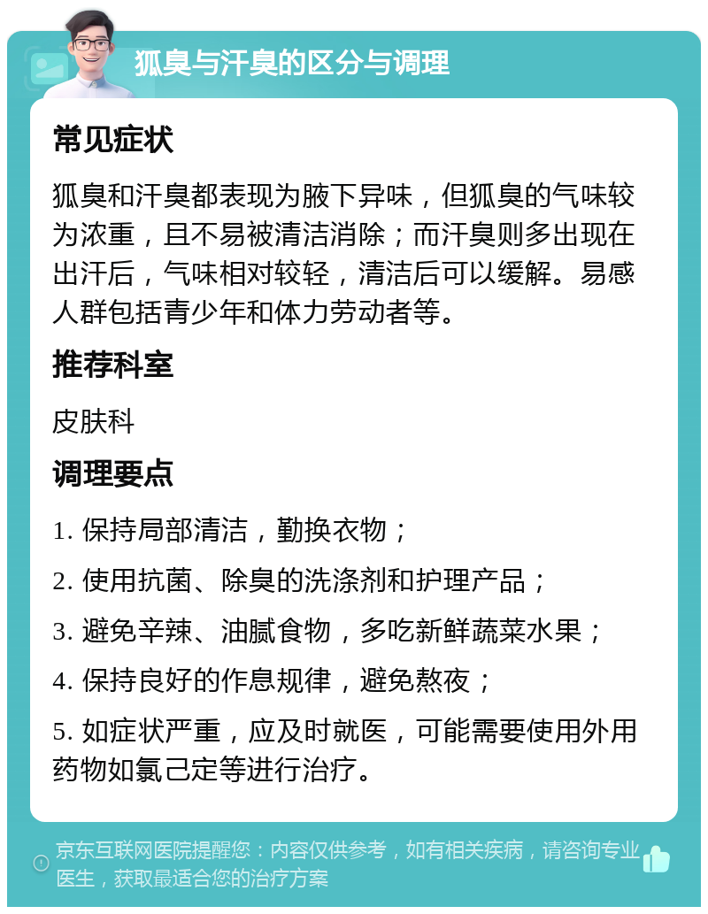 狐臭与汗臭的区分与调理 常见症状 狐臭和汗臭都表现为腋下异味，但狐臭的气味较为浓重，且不易被清洁消除；而汗臭则多出现在出汗后，气味相对较轻，清洁后可以缓解。易感人群包括青少年和体力劳动者等。 推荐科室 皮肤科 调理要点 1. 保持局部清洁，勤换衣物； 2. 使用抗菌、除臭的洗涤剂和护理产品； 3. 避免辛辣、油腻食物，多吃新鲜蔬菜水果； 4. 保持良好的作息规律，避免熬夜； 5. 如症状严重，应及时就医，可能需要使用外用药物如氯己定等进行治疗。