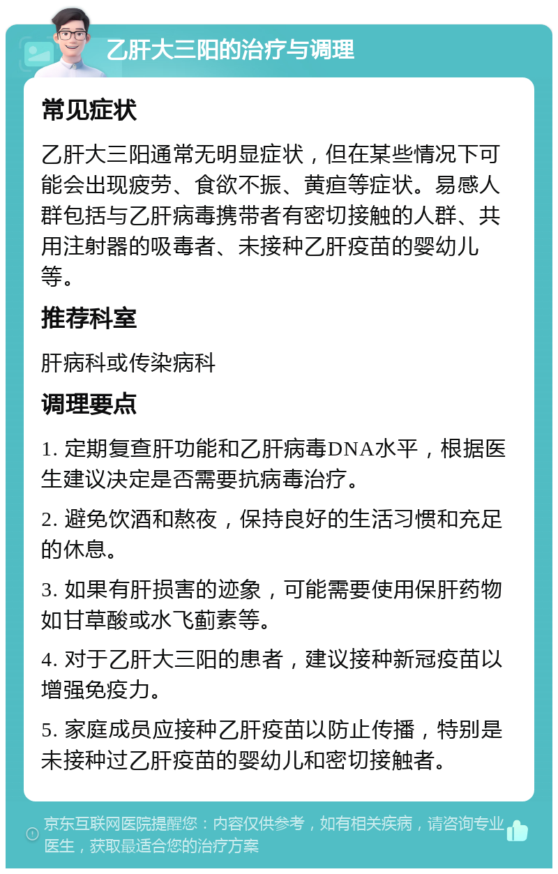 乙肝大三阳的治疗与调理 常见症状 乙肝大三阳通常无明显症状，但在某些情况下可能会出现疲劳、食欲不振、黄疸等症状。易感人群包括与乙肝病毒携带者有密切接触的人群、共用注射器的吸毒者、未接种乙肝疫苗的婴幼儿等。 推荐科室 肝病科或传染病科 调理要点 1. 定期复查肝功能和乙肝病毒DNA水平，根据医生建议决定是否需要抗病毒治疗。 2. 避免饮酒和熬夜，保持良好的生活习惯和充足的休息。 3. 如果有肝损害的迹象，可能需要使用保肝药物如甘草酸或水飞蓟素等。 4. 对于乙肝大三阳的患者，建议接种新冠疫苗以增强免疫力。 5. 家庭成员应接种乙肝疫苗以防止传播，特别是未接种过乙肝疫苗的婴幼儿和密切接触者。