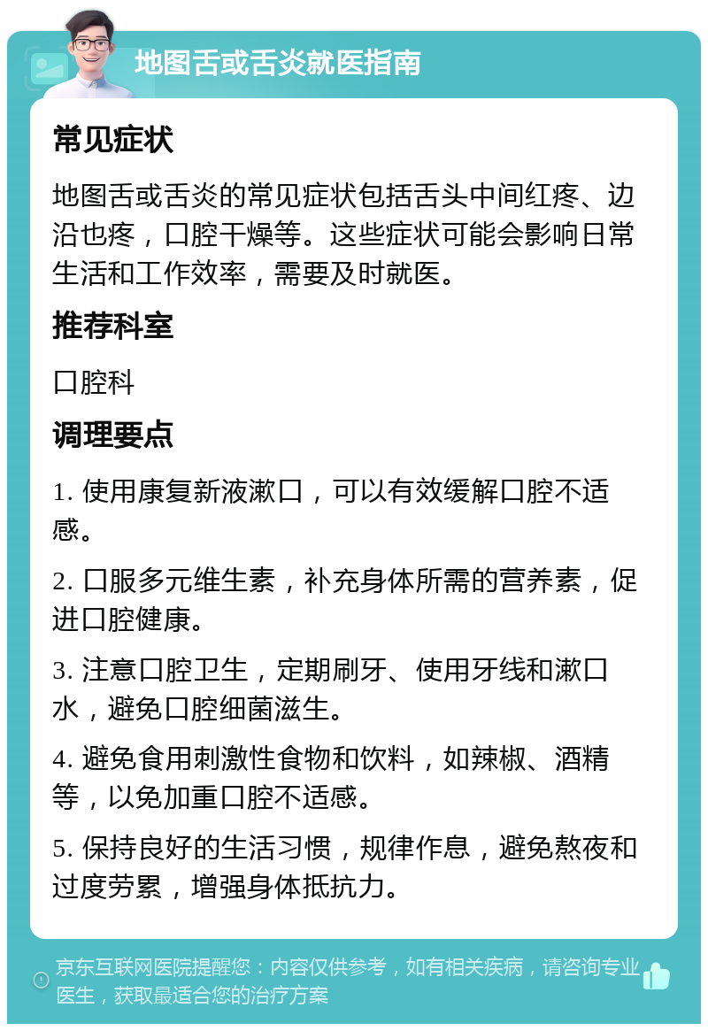 地图舌或舌炎就医指南 常见症状 地图舌或舌炎的常见症状包括舌头中间红疼、边沿也疼，口腔干燥等。这些症状可能会影响日常生活和工作效率，需要及时就医。 推荐科室 口腔科 调理要点 1. 使用康复新液漱口，可以有效缓解口腔不适感。 2. 口服多元维生素，补充身体所需的营养素，促进口腔健康。 3. 注意口腔卫生，定期刷牙、使用牙线和漱口水，避免口腔细菌滋生。 4. 避免食用刺激性食物和饮料，如辣椒、酒精等，以免加重口腔不适感。 5. 保持良好的生活习惯，规律作息，避免熬夜和过度劳累，增强身体抵抗力。