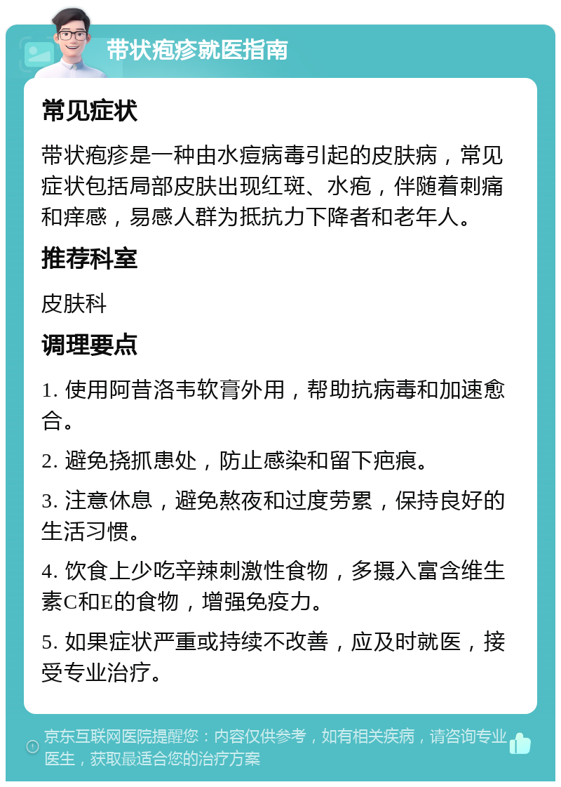 带状疱疹就医指南 常见症状 带状疱疹是一种由水痘病毒引起的皮肤病，常见症状包括局部皮肤出现红斑、水疱，伴随着刺痛和痒感，易感人群为抵抗力下降者和老年人。 推荐科室 皮肤科 调理要点 1. 使用阿昔洛韦软膏外用，帮助抗病毒和加速愈合。 2. 避免挠抓患处，防止感染和留下疤痕。 3. 注意休息，避免熬夜和过度劳累，保持良好的生活习惯。 4. 饮食上少吃辛辣刺激性食物，多摄入富含维生素C和E的食物，增强免疫力。 5. 如果症状严重或持续不改善，应及时就医，接受专业治疗。