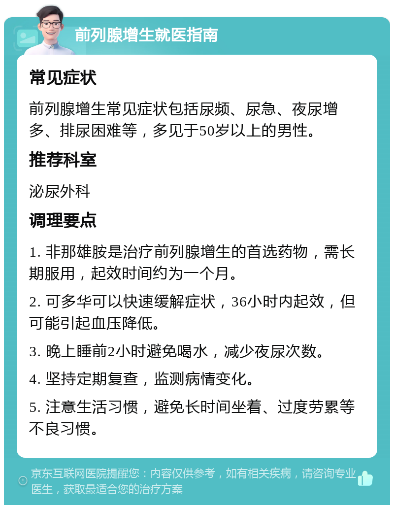 前列腺增生就医指南 常见症状 前列腺增生常见症状包括尿频、尿急、夜尿增多、排尿困难等，多见于50岁以上的男性。 推荐科室 泌尿外科 调理要点 1. 非那雄胺是治疗前列腺增生的首选药物，需长期服用，起效时间约为一个月。 2. 可多华可以快速缓解症状，36小时内起效，但可能引起血压降低。 3. 晚上睡前2小时避免喝水，减少夜尿次数。 4. 坚持定期复查，监测病情变化。 5. 注意生活习惯，避免长时间坐着、过度劳累等不良习惯。