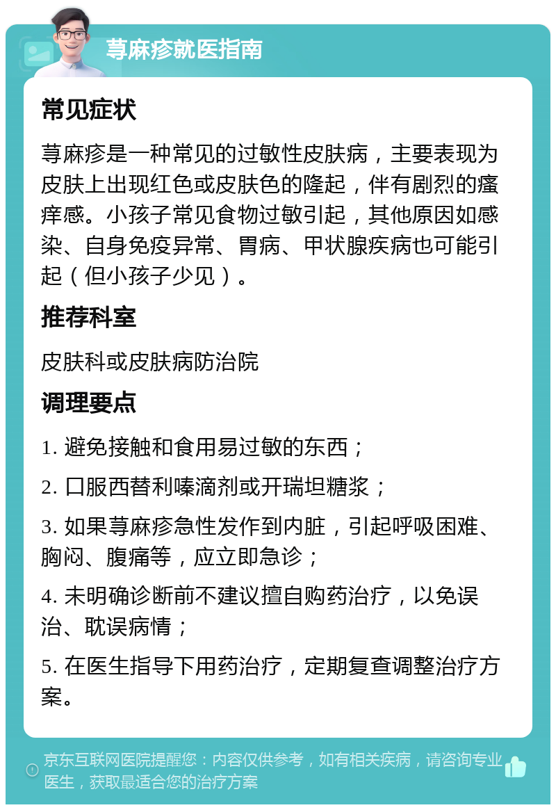 荨麻疹就医指南 常见症状 荨麻疹是一种常见的过敏性皮肤病，主要表现为皮肤上出现红色或皮肤色的隆起，伴有剧烈的瘙痒感。小孩子常见食物过敏引起，其他原因如感染、自身免疫异常、胃病、甲状腺疾病也可能引起（但小孩子少见）。 推荐科室 皮肤科或皮肤病防治院 调理要点 1. 避免接触和食用易过敏的东西； 2. 口服西替利嗪滴剂或开瑞坦糖浆； 3. 如果荨麻疹急性发作到内脏，引起呼吸困难、胸闷、腹痛等，应立即急诊； 4. 未明确诊断前不建议擅自购药治疗，以免误治、耽误病情； 5. 在医生指导下用药治疗，定期复查调整治疗方案。