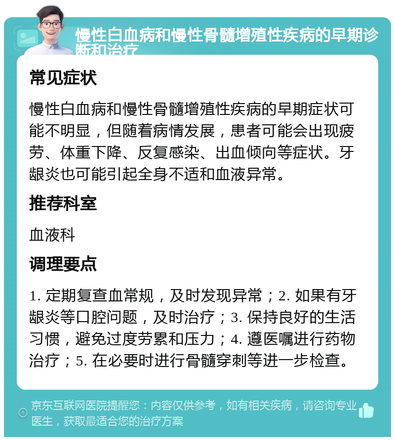 慢性白血病和慢性骨髓增殖性疾病的早期诊断和治疗 常见症状 慢性白血病和慢性骨髓增殖性疾病的早期症状可能不明显，但随着病情发展，患者可能会出现疲劳、体重下降、反复感染、出血倾向等症状。牙龈炎也可能引起全身不适和血液异常。 推荐科室 血液科 调理要点 1. 定期复查血常规，及时发现异常；2. 如果有牙龈炎等口腔问题，及时治疗；3. 保持良好的生活习惯，避免过度劳累和压力；4. 遵医嘱进行药物治疗；5. 在必要时进行骨髓穿刺等进一步检查。