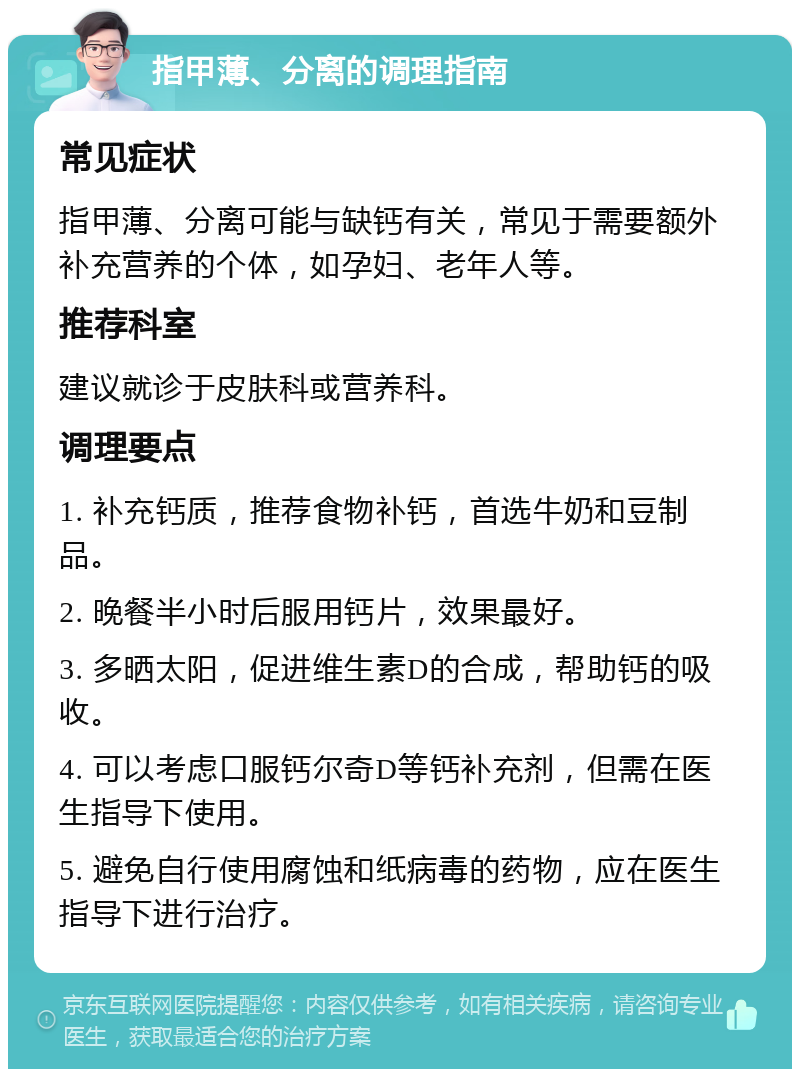 指甲薄、分离的调理指南 常见症状 指甲薄、分离可能与缺钙有关，常见于需要额外补充营养的个体，如孕妇、老年人等。 推荐科室 建议就诊于皮肤科或营养科。 调理要点 1. 补充钙质，推荐食物补钙，首选牛奶和豆制品。 2. 晚餐半小时后服用钙片，效果最好。 3. 多晒太阳，促进维生素D的合成，帮助钙的吸收。 4. 可以考虑口服钙尔奇D等钙补充剂，但需在医生指导下使用。 5. 避免自行使用腐蚀和纸病毒的药物，应在医生指导下进行治疗。