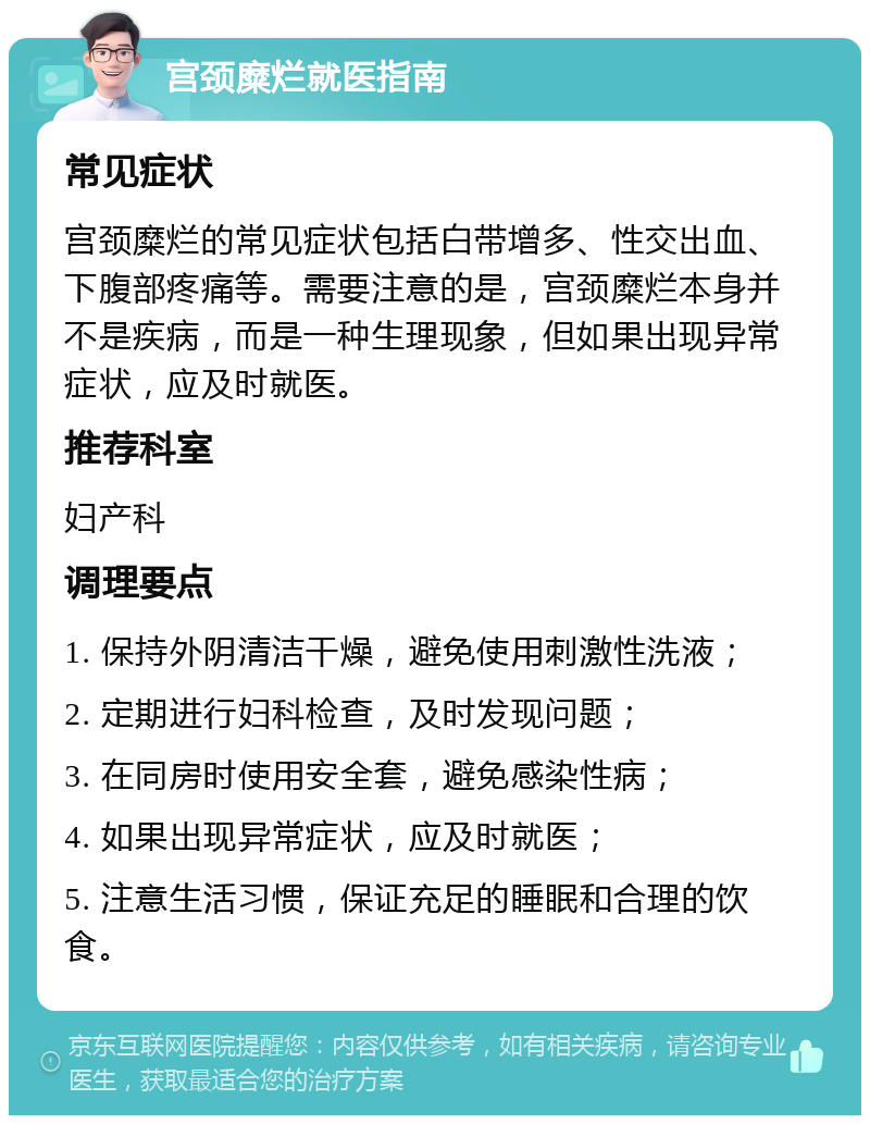 宫颈糜烂就医指南 常见症状 宫颈糜烂的常见症状包括白带增多、性交出血、下腹部疼痛等。需要注意的是，宫颈糜烂本身并不是疾病，而是一种生理现象，但如果出现异常症状，应及时就医。 推荐科室 妇产科 调理要点 1. 保持外阴清洁干燥，避免使用刺激性洗液； 2. 定期进行妇科检查，及时发现问题； 3. 在同房时使用安全套，避免感染性病； 4. 如果出现异常症状，应及时就医； 5. 注意生活习惯，保证充足的睡眠和合理的饮食。