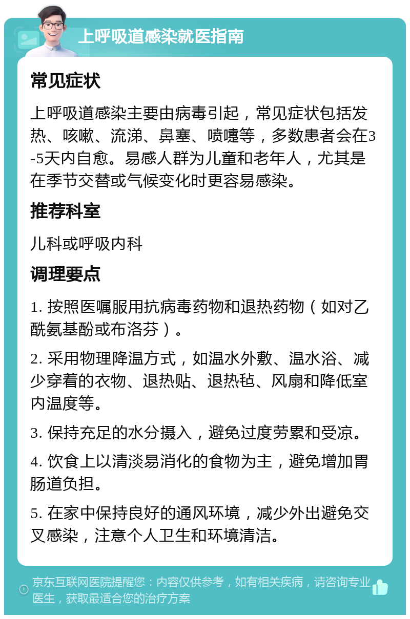 上呼吸道感染就医指南 常见症状 上呼吸道感染主要由病毒引起，常见症状包括发热、咳嗽、流涕、鼻塞、喷嚏等，多数患者会在3-5天内自愈。易感人群为儿童和老年人，尤其是在季节交替或气候变化时更容易感染。 推荐科室 儿科或呼吸内科 调理要点 1. 按照医嘱服用抗病毒药物和退热药物（如对乙酰氨基酚或布洛芬）。 2. 采用物理降温方式，如温水外敷、温水浴、减少穿着的衣物、退热贴、退热毡、风扇和降低室内温度等。 3. 保持充足的水分摄入，避免过度劳累和受凉。 4. 饮食上以清淡易消化的食物为主，避免增加胃肠道负担。 5. 在家中保持良好的通风环境，减少外出避免交叉感染，注意个人卫生和环境清洁。