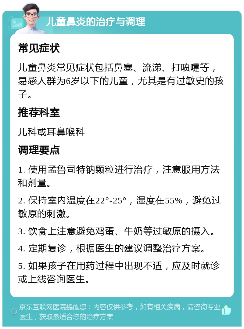 儿童鼻炎的治疗与调理 常见症状 儿童鼻炎常见症状包括鼻塞、流涕、打喷嚏等，易感人群为6岁以下的儿童，尤其是有过敏史的孩子。 推荐科室 儿科或耳鼻喉科 调理要点 1. 使用孟鲁司特钠颗粒进行治疗，注意服用方法和剂量。 2. 保持室内温度在22°-25°，湿度在55%，避免过敏原的刺激。 3. 饮食上注意避免鸡蛋、牛奶等过敏原的摄入。 4. 定期复诊，根据医生的建议调整治疗方案。 5. 如果孩子在用药过程中出现不适，应及时就诊或上线咨询医生。