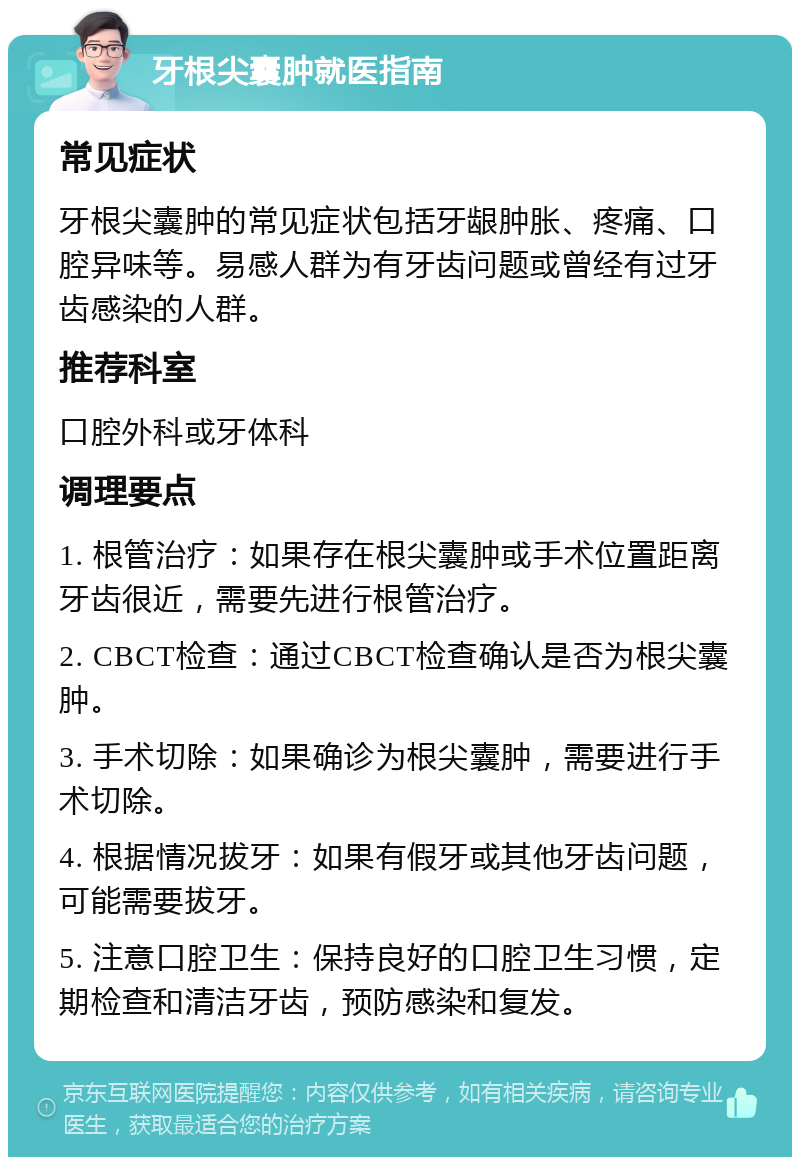 牙根尖囊肿就医指南 常见症状 牙根尖囊肿的常见症状包括牙龈肿胀、疼痛、口腔异味等。易感人群为有牙齿问题或曾经有过牙齿感染的人群。 推荐科室 口腔外科或牙体科 调理要点 1. 根管治疗：如果存在根尖囊肿或手术位置距离牙齿很近，需要先进行根管治疗。 2. CBCT检查：通过CBCT检查确认是否为根尖囊肿。 3. 手术切除：如果确诊为根尖囊肿，需要进行手术切除。 4. 根据情况拔牙：如果有假牙或其他牙齿问题，可能需要拔牙。 5. 注意口腔卫生：保持良好的口腔卫生习惯，定期检查和清洁牙齿，预防感染和复发。