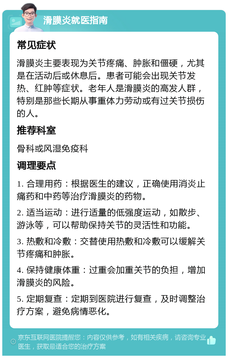 滑膜炎就医指南 常见症状 滑膜炎主要表现为关节疼痛、肿胀和僵硬，尤其是在活动后或休息后。患者可能会出现关节发热、红肿等症状。老年人是滑膜炎的高发人群，特别是那些长期从事重体力劳动或有过关节损伤的人。 推荐科室 骨科或风湿免疫科 调理要点 1. 合理用药：根据医生的建议，正确使用消炎止痛药和中药等治疗滑膜炎的药物。 2. 适当运动：进行适量的低强度运动，如散步、游泳等，可以帮助保持关节的灵活性和功能。 3. 热敷和冷敷：交替使用热敷和冷敷可以缓解关节疼痛和肿胀。 4. 保持健康体重：过重会加重关节的负担，增加滑膜炎的风险。 5. 定期复查：定期到医院进行复查，及时调整治疗方案，避免病情恶化。