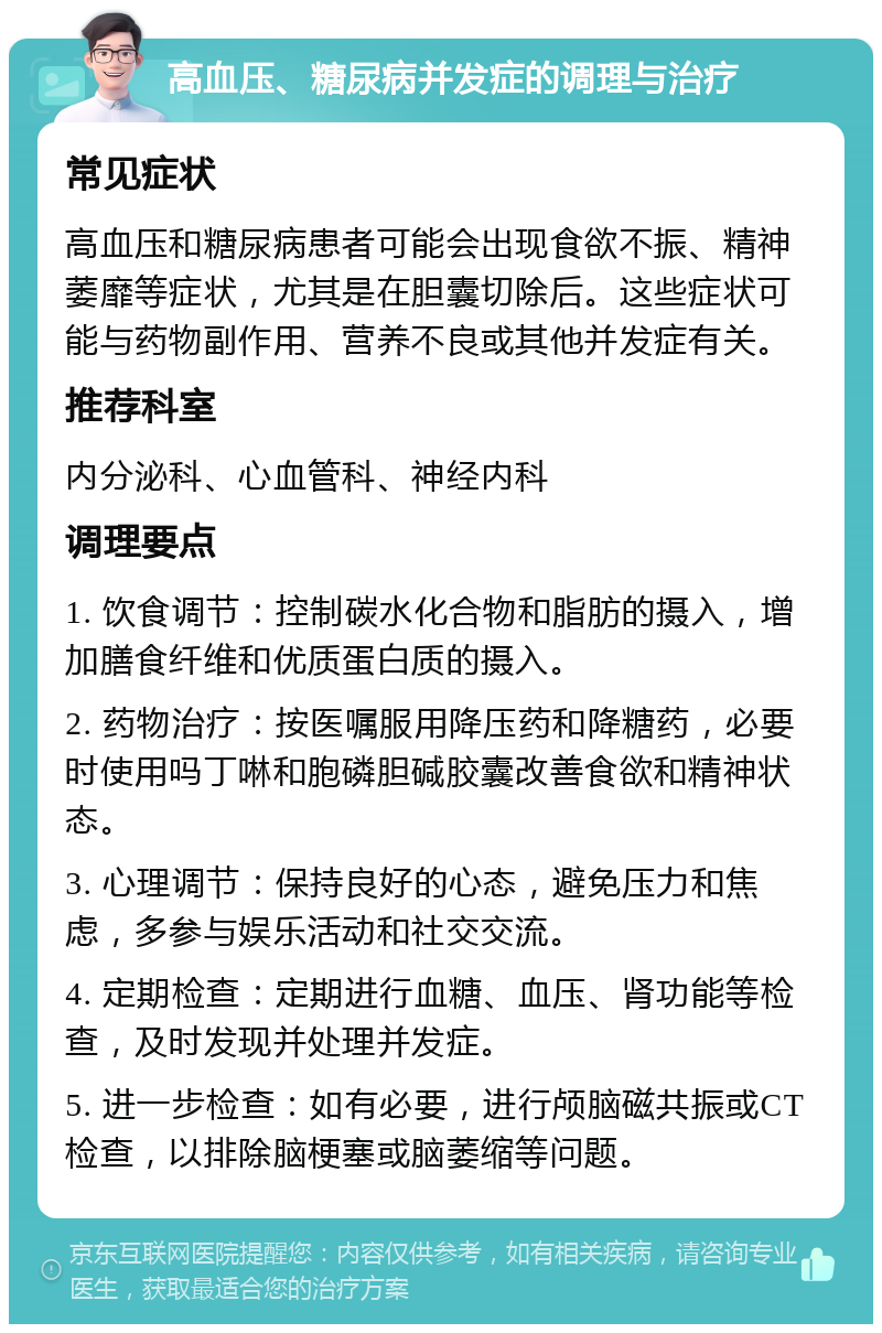 高血压、糖尿病并发症的调理与治疗 常见症状 高血压和糖尿病患者可能会出现食欲不振、精神萎靡等症状，尤其是在胆囊切除后。这些症状可能与药物副作用、营养不良或其他并发症有关。 推荐科室 内分泌科、心血管科、神经内科 调理要点 1. 饮食调节：控制碳水化合物和脂肪的摄入，增加膳食纤维和优质蛋白质的摄入。 2. 药物治疗：按医嘱服用降压药和降糖药，必要时使用吗丁啉和胞磷胆碱胶囊改善食欲和精神状态。 3. 心理调节：保持良好的心态，避免压力和焦虑，多参与娱乐活动和社交交流。 4. 定期检查：定期进行血糖、血压、肾功能等检查，及时发现并处理并发症。 5. 进一步检查：如有必要，进行颅脑磁共振或CT检查，以排除脑梗塞或脑萎缩等问题。