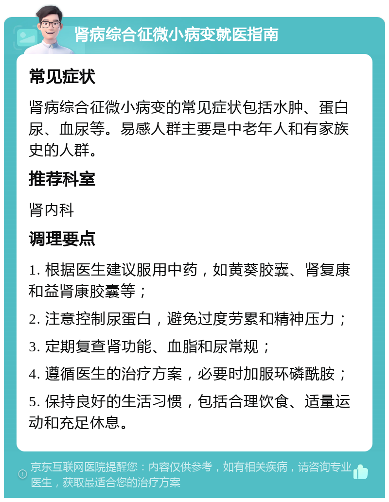 肾病综合征微小病变就医指南 常见症状 肾病综合征微小病变的常见症状包括水肿、蛋白尿、血尿等。易感人群主要是中老年人和有家族史的人群。 推荐科室 肾内科 调理要点 1. 根据医生建议服用中药，如黄葵胶囊、肾复康和益肾康胶囊等； 2. 注意控制尿蛋白，避免过度劳累和精神压力； 3. 定期复查肾功能、血脂和尿常规； 4. 遵循医生的治疗方案，必要时加服环磷酰胺； 5. 保持良好的生活习惯，包括合理饮食、适量运动和充足休息。