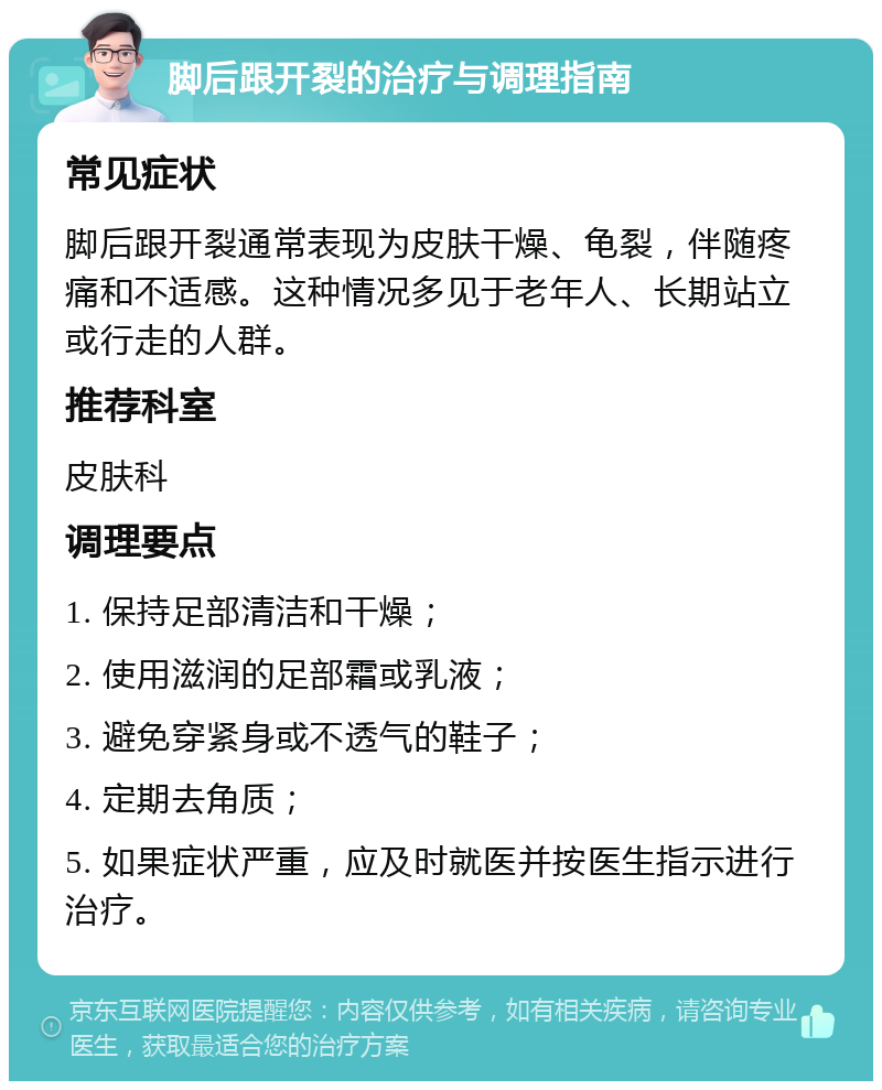 脚后跟开裂的治疗与调理指南 常见症状 脚后跟开裂通常表现为皮肤干燥、龟裂，伴随疼痛和不适感。这种情况多见于老年人、长期站立或行走的人群。 推荐科室 皮肤科 调理要点 1. 保持足部清洁和干燥； 2. 使用滋润的足部霜或乳液； 3. 避免穿紧身或不透气的鞋子； 4. 定期去角质； 5. 如果症状严重，应及时就医并按医生指示进行治疗。