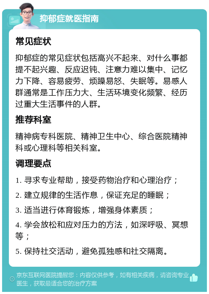 抑郁症就医指南 常见症状 抑郁症的常见症状包括高兴不起来、对什么事都提不起兴趣、反应迟钝、注意力难以集中、记忆力下降、容易疲劳、烦躁易怒、失眠等。易感人群通常是工作压力大、生活环境变化频繁、经历过重大生活事件的人群。 推荐科室 精神病专科医院、精神卫生中心、综合医院精神科或心理科等相关科室。 调理要点 1. 寻求专业帮助，接受药物治疗和心理治疗； 2. 建立规律的生活作息，保证充足的睡眠； 3. 适当进行体育锻炼，增强身体素质； 4. 学会放松和应对压力的方法，如深呼吸、冥想等； 5. 保持社交活动，避免孤独感和社交隔离。