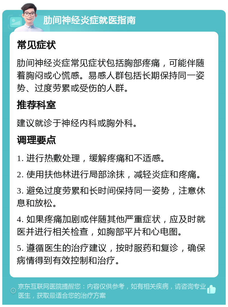 肋间神经炎症就医指南 常见症状 肋间神经炎症常见症状包括胸部疼痛，可能伴随着胸闷或心慌感。易感人群包括长期保持同一姿势、过度劳累或受伤的人群。 推荐科室 建议就诊于神经内科或胸外科。 调理要点 1. 进行热敷处理，缓解疼痛和不适感。 2. 使用扶他林进行局部涂抹，减轻炎症和疼痛。 3. 避免过度劳累和长时间保持同一姿势，注意休息和放松。 4. 如果疼痛加剧或伴随其他严重症状，应及时就医并进行相关检查，如胸部平片和心电图。 5. 遵循医生的治疗建议，按时服药和复诊，确保病情得到有效控制和治疗。