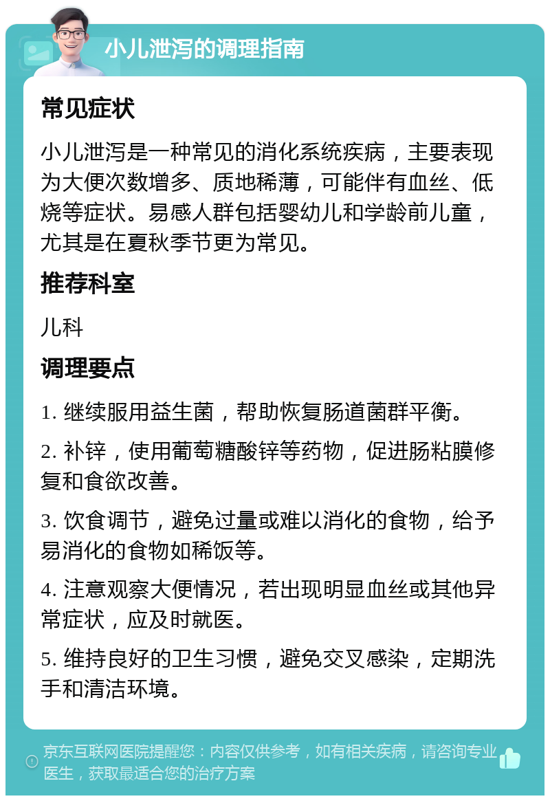 小儿泄泻的调理指南 常见症状 小儿泄泻是一种常见的消化系统疾病，主要表现为大便次数增多、质地稀薄，可能伴有血丝、低烧等症状。易感人群包括婴幼儿和学龄前儿童，尤其是在夏秋季节更为常见。 推荐科室 儿科 调理要点 1. 继续服用益生菌，帮助恢复肠道菌群平衡。 2. 补锌，使用葡萄糖酸锌等药物，促进肠粘膜修复和食欲改善。 3. 饮食调节，避免过量或难以消化的食物，给予易消化的食物如稀饭等。 4. 注意观察大便情况，若出现明显血丝或其他异常症状，应及时就医。 5. 维持良好的卫生习惯，避免交叉感染，定期洗手和清洁环境。