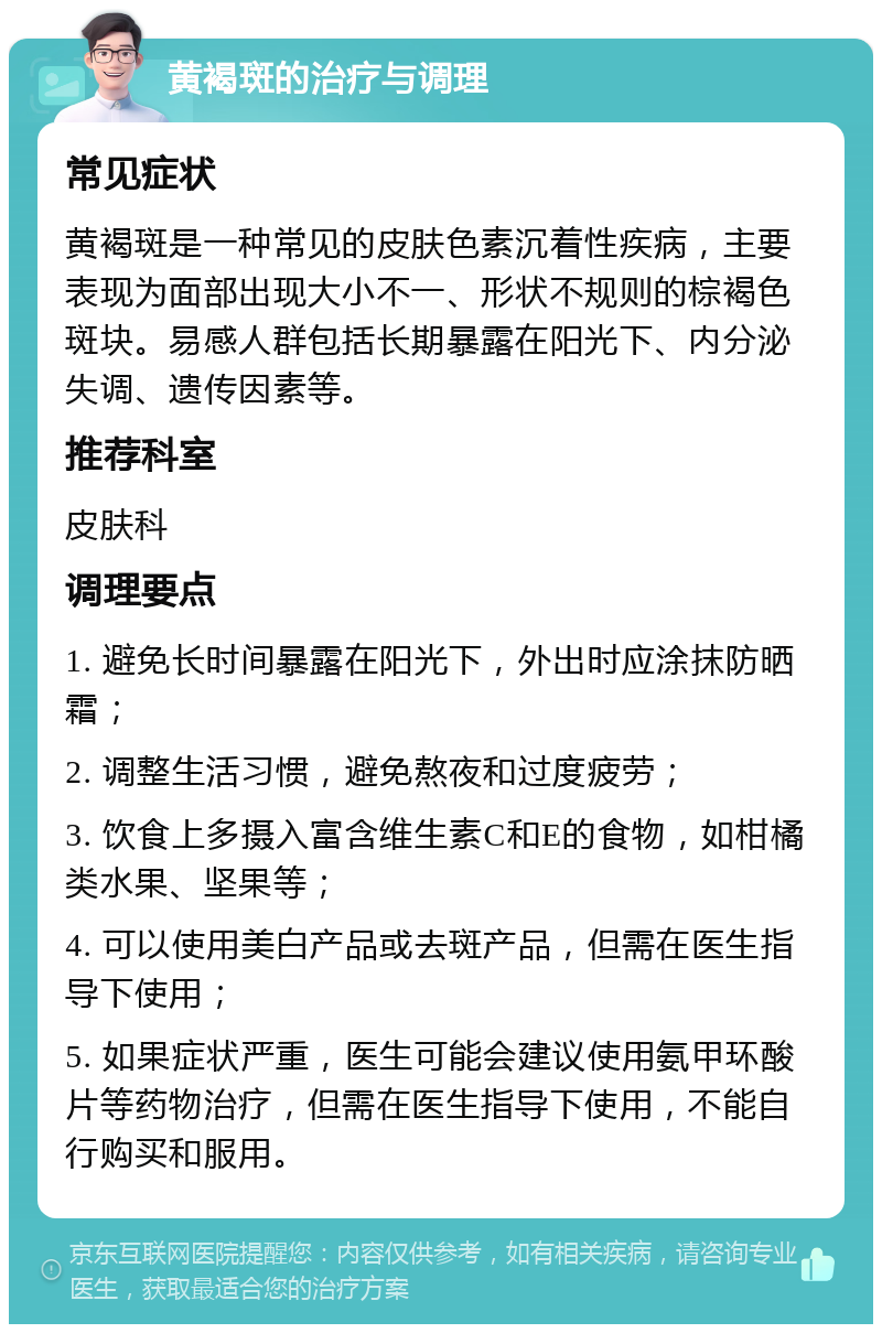 黄褐斑的治疗与调理 常见症状 黄褐斑是一种常见的皮肤色素沉着性疾病，主要表现为面部出现大小不一、形状不规则的棕褐色斑块。易感人群包括长期暴露在阳光下、内分泌失调、遗传因素等。 推荐科室 皮肤科 调理要点 1. 避免长时间暴露在阳光下，外出时应涂抹防晒霜； 2. 调整生活习惯，避免熬夜和过度疲劳； 3. 饮食上多摄入富含维生素C和E的食物，如柑橘类水果、坚果等； 4. 可以使用美白产品或去斑产品，但需在医生指导下使用； 5. 如果症状严重，医生可能会建议使用氨甲环酸片等药物治疗，但需在医生指导下使用，不能自行购买和服用。