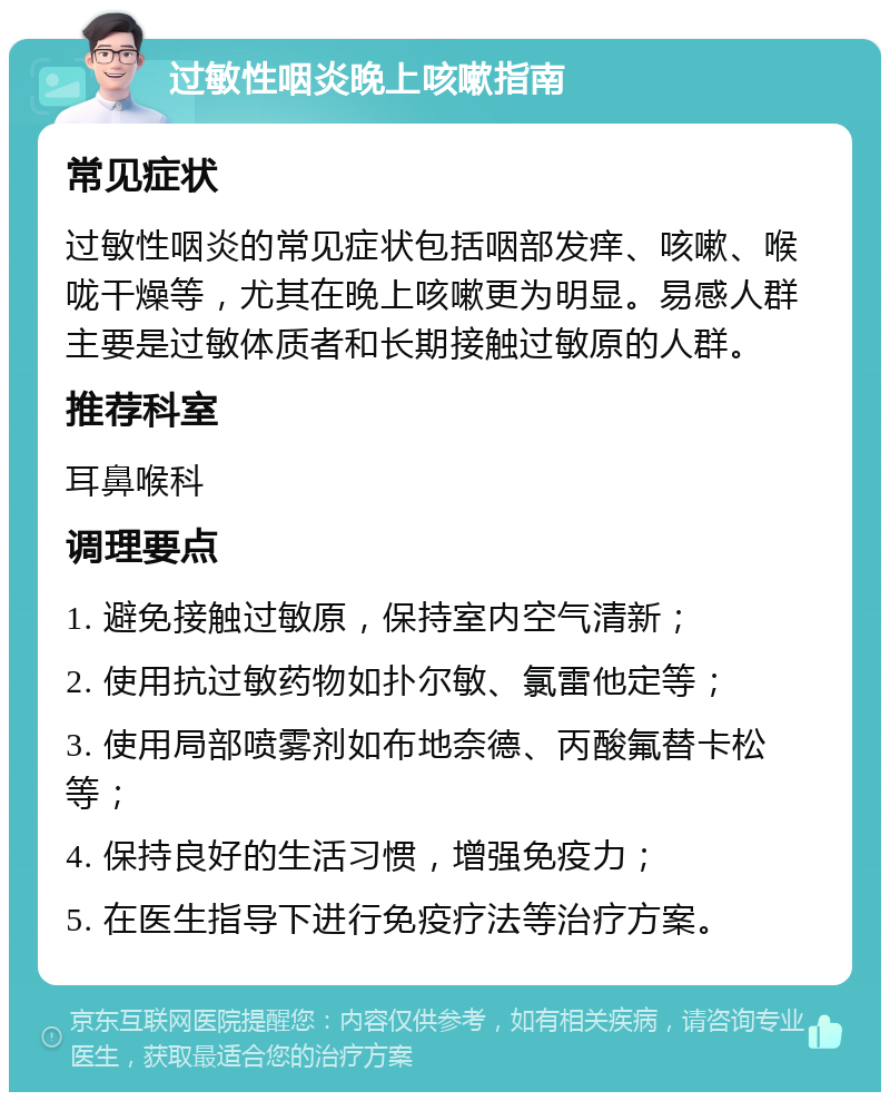 过敏性咽炎晚上咳嗽指南 常见症状 过敏性咽炎的常见症状包括咽部发痒、咳嗽、喉咙干燥等，尤其在晚上咳嗽更为明显。易感人群主要是过敏体质者和长期接触过敏原的人群。 推荐科室 耳鼻喉科 调理要点 1. 避免接触过敏原，保持室内空气清新； 2. 使用抗过敏药物如扑尔敏、氯雷他定等； 3. 使用局部喷雾剂如布地奈德、丙酸氟替卡松等； 4. 保持良好的生活习惯，增强免疫力； 5. 在医生指导下进行免疫疗法等治疗方案。