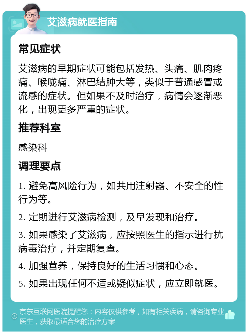 艾滋病就医指南 常见症状 艾滋病的早期症状可能包括发热、头痛、肌肉疼痛、喉咙痛、淋巴结肿大等，类似于普通感冒或流感的症状。但如果不及时治疗，病情会逐渐恶化，出现更多严重的症状。 推荐科室 感染科 调理要点 1. 避免高风险行为，如共用注射器、不安全的性行为等。 2. 定期进行艾滋病检测，及早发现和治疗。 3. 如果感染了艾滋病，应按照医生的指示进行抗病毒治疗，并定期复查。 4. 加强营养，保持良好的生活习惯和心态。 5. 如果出现任何不适或疑似症状，应立即就医。