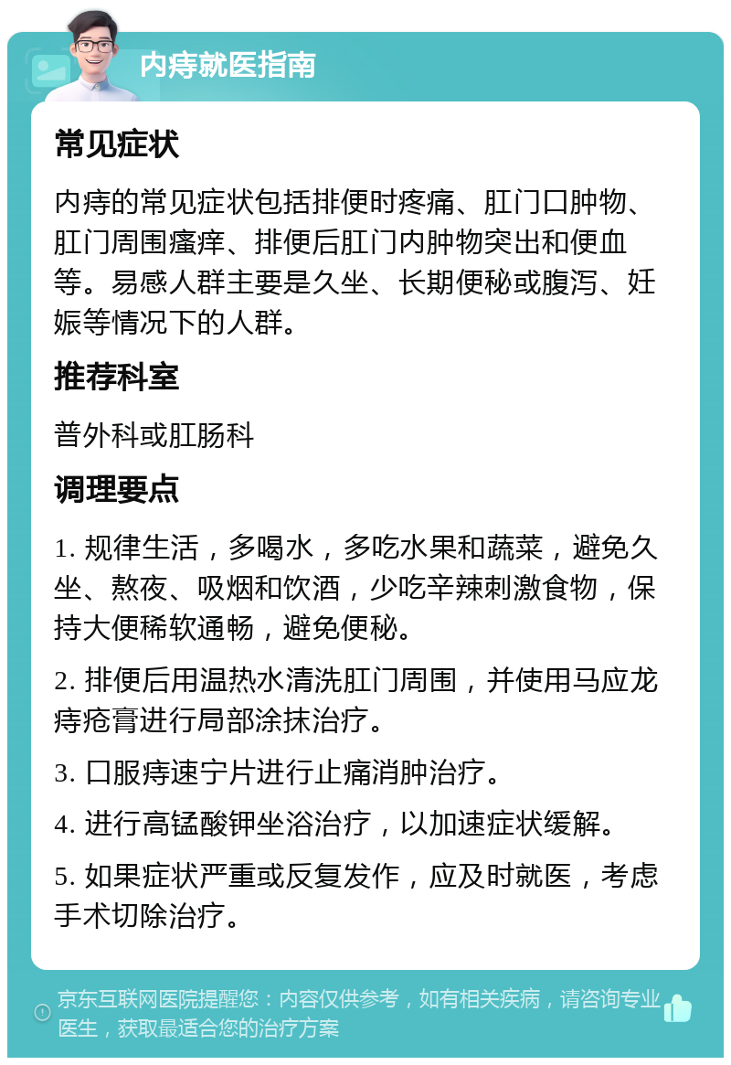 内痔就医指南 常见症状 内痔的常见症状包括排便时疼痛、肛门口肿物、肛门周围瘙痒、排便后肛门内肿物突出和便血等。易感人群主要是久坐、长期便秘或腹泻、妊娠等情况下的人群。 推荐科室 普外科或肛肠科 调理要点 1. 规律生活，多喝水，多吃水果和蔬菜，避免久坐、熬夜、吸烟和饮酒，少吃辛辣刺激食物，保持大便稀软通畅，避免便秘。 2. 排便后用温热水清洗肛门周围，并使用马应龙痔疮膏进行局部涂抹治疗。 3. 口服痔速宁片进行止痛消肿治疗。 4. 进行高锰酸钾坐浴治疗，以加速症状缓解。 5. 如果症状严重或反复发作，应及时就医，考虑手术切除治疗。