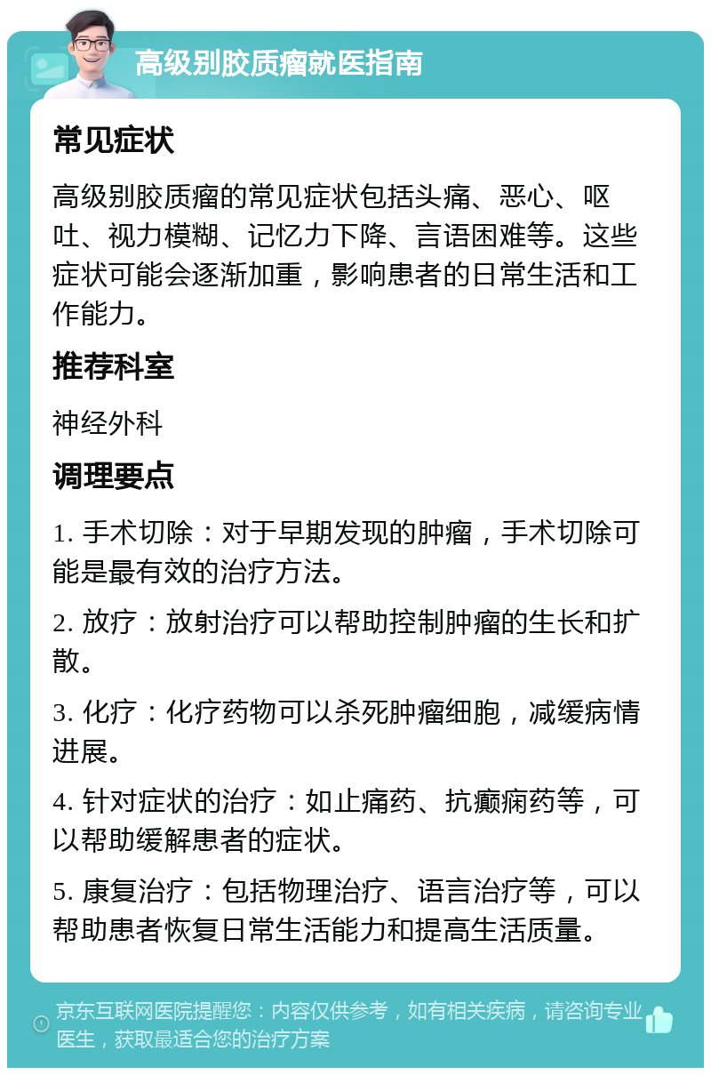 高级别胶质瘤就医指南 常见症状 高级别胶质瘤的常见症状包括头痛、恶心、呕吐、视力模糊、记忆力下降、言语困难等。这些症状可能会逐渐加重，影响患者的日常生活和工作能力。 推荐科室 神经外科 调理要点 1. 手术切除：对于早期发现的肿瘤，手术切除可能是最有效的治疗方法。 2. 放疗：放射治疗可以帮助控制肿瘤的生长和扩散。 3. 化疗：化疗药物可以杀死肿瘤细胞，减缓病情进展。 4. 针对症状的治疗：如止痛药、抗癫痫药等，可以帮助缓解患者的症状。 5. 康复治疗：包括物理治疗、语言治疗等，可以帮助患者恢复日常生活能力和提高生活质量。